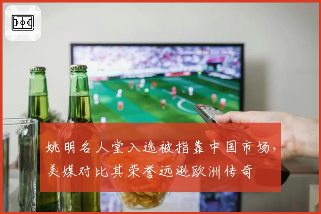 姚明名人堂入选被指靠中国市场，美媒对比其荣誉远逊欧洲传奇