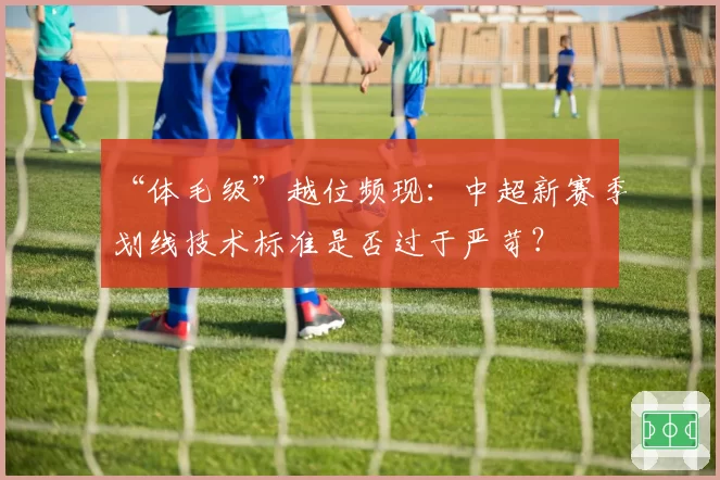 “体毛级”越位频现:中超新赛季划线技术标准是否过于严苛?