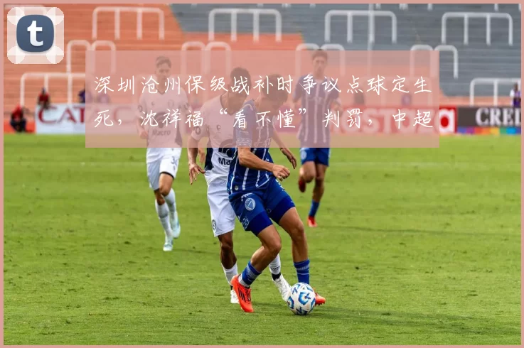 深圳沧州保级战补时争议点球定生死，沈祥福“看不懂”判罚，中超裁判水平几何？