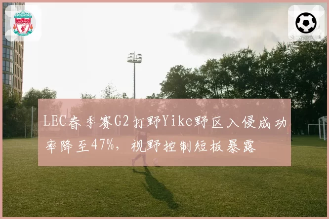 LEC春季赛G2打野Yike野区入侵成功率降至47%，视野控制短板暴露