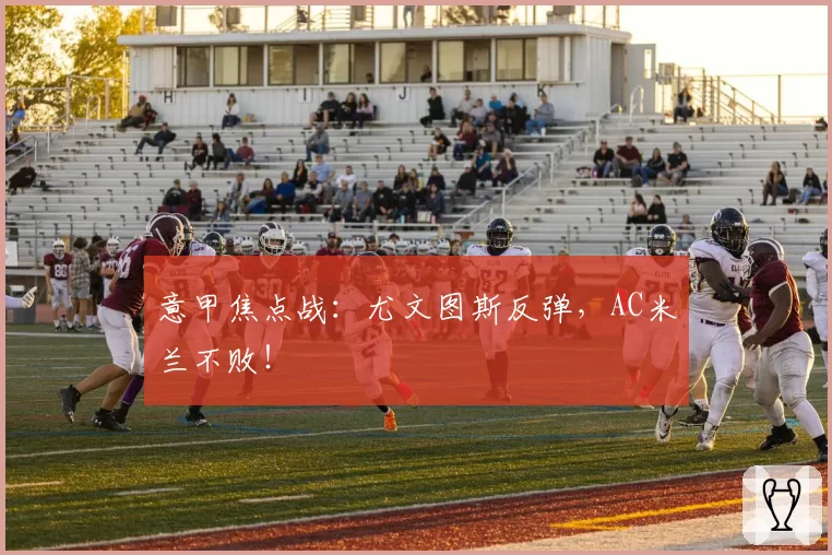 意甲焦点战:尤文图斯反弹,AC米兰不败!