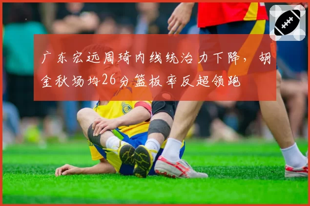 广东宏远周琦内线统治力下降，胡金秋场均26分篮板率反超领跑
