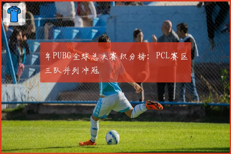 年PUBG全球总决赛积分榜:PCL赛区三队并列冲冠