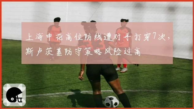 上海申花高位防线遭对手打穿7次,斯卢茨基防守策略风险过高