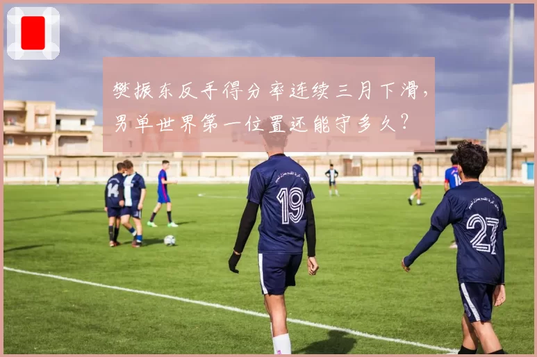 樊振东反手得分率连续三月下滑，男单世界第一位置还能守多久？