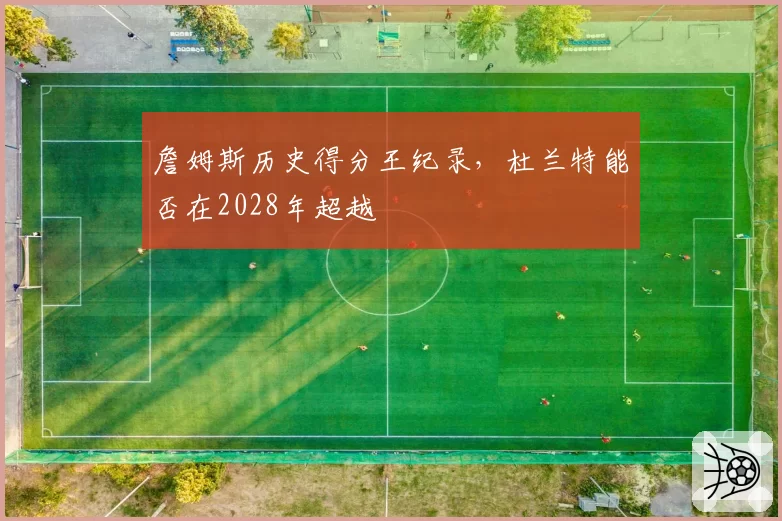 詹姆斯历史得分王纪录,杜兰特能否在2028年超越