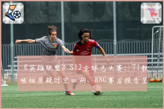 《英雄联盟》S12全球总决赛：T1教练组质疑时空回溯，RNG赛后报告呈交对比