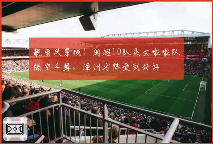 靓丽风景线！闽超10队美女啦啦队隔空斗舞，漳州方阵受到好评