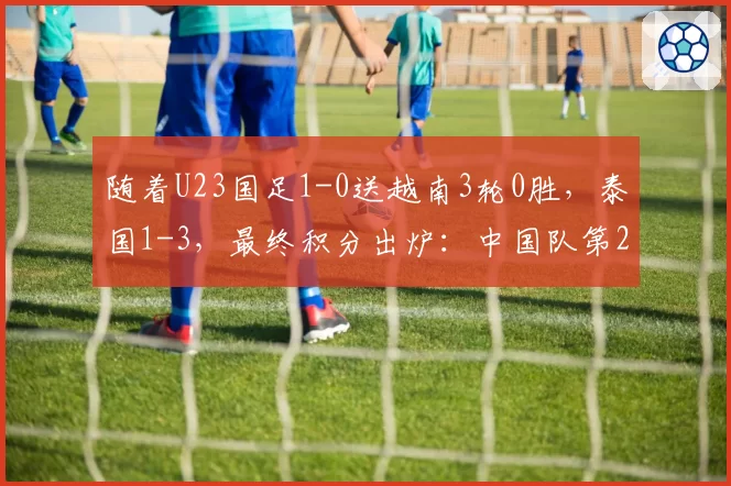 随着U23国足1-0送越南3轮0胜，泰国1-3，最终积分出炉：中国队第2