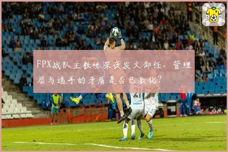 FPX战队主教练深夜发文卸任，管理层与选手的矛盾是否已激化？
