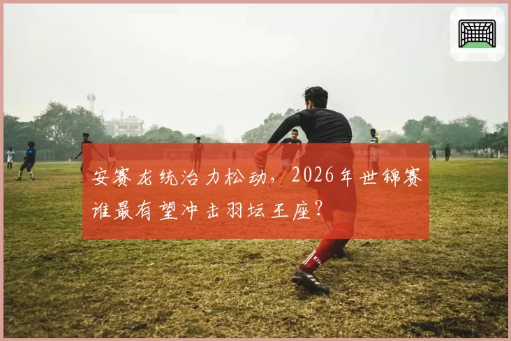 安赛龙统治力松动，2026年世锦赛谁最有望冲击羽坛王座？