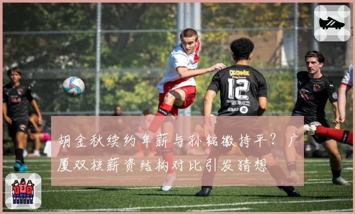 胡金秋续约年薪与孙铭徽持平？广厦双核薪资结构对比引发猜想